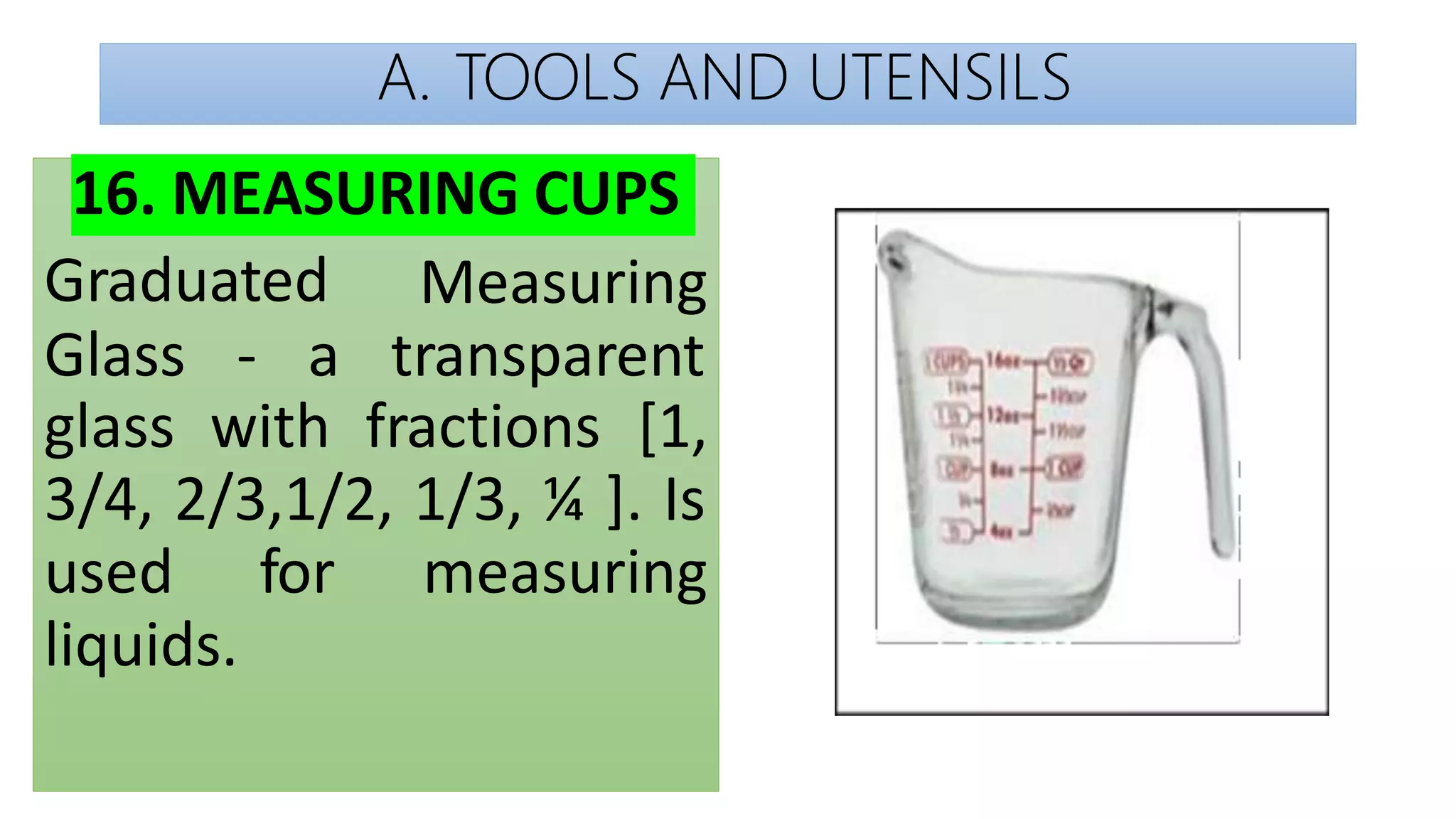 A. TOOLS AND UTENSILS
16. MEASURING CUPS
Graduated Measuring
Glass - a transparent
glass with fractions [1,
3/4, 2/3,1/2, 1/3, ¼ ]. Is
used for measuring
liquids.
 