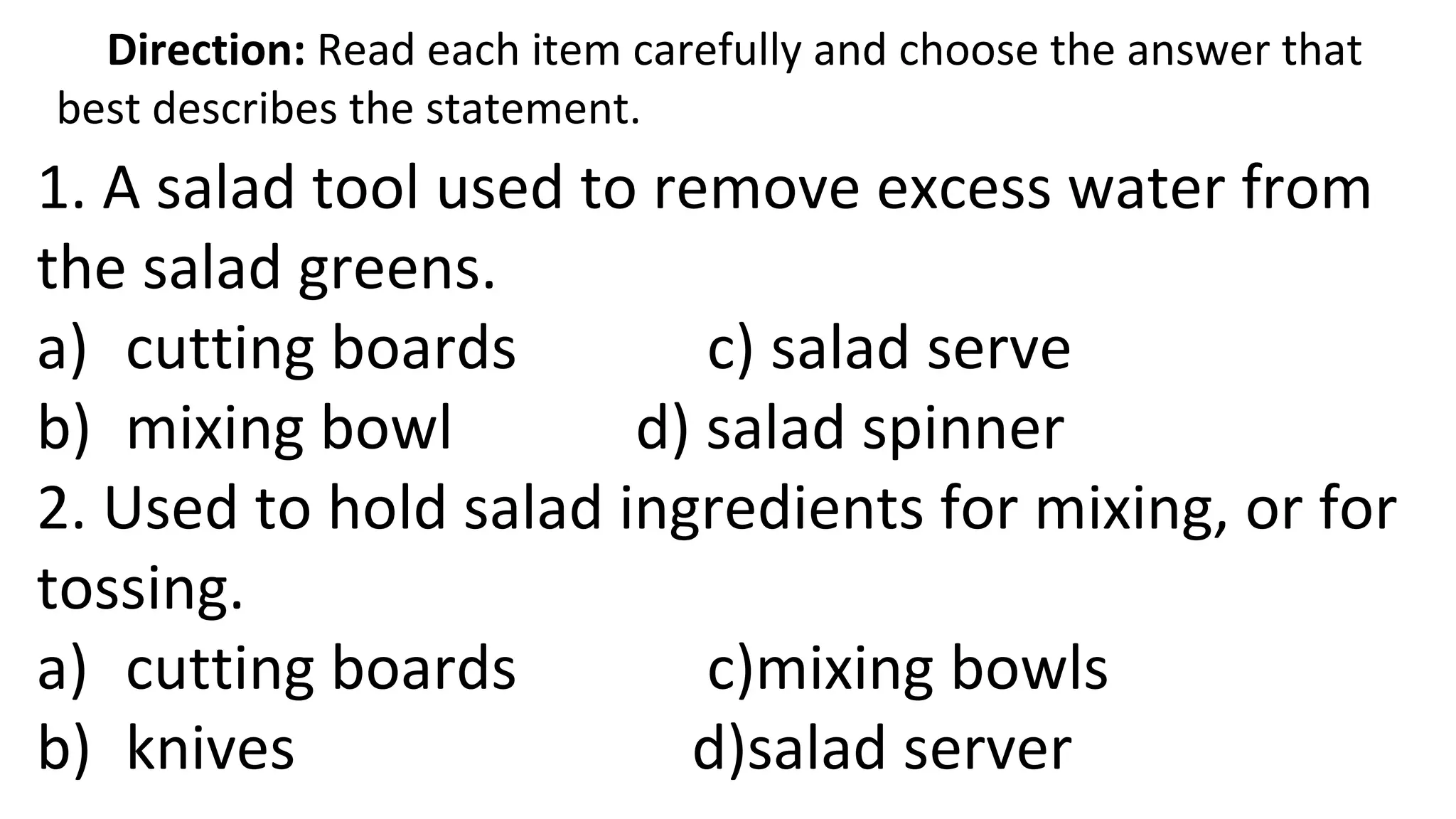 Direction: Read each item carefully and choose the answer that
best describes the statement.
1. A salad tool used to remove excess water from
the salad greens.
a) cutting boards c) salad serve
b) mixing bowl d) salad spinner
2. Used to hold salad ingredients for mixing, or for
tossing.
a) cutting boards c)mixing bowls
b) knives d)salad server
 