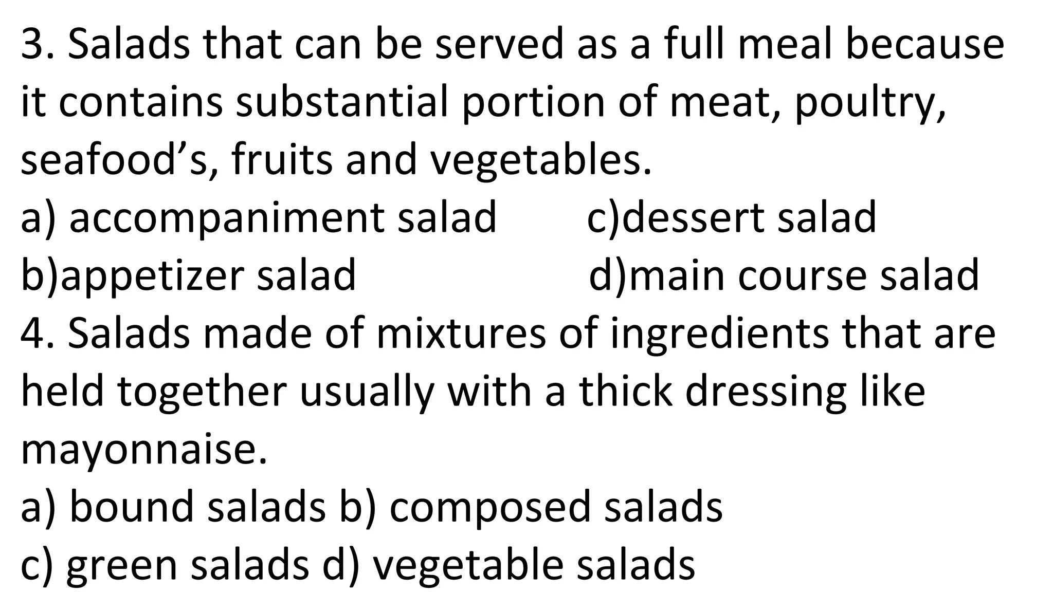 3. Salads that can be served as a full meal because
it contains substantial portion of meat, poultry,
seafood’s, fruits and vegetables.
a) accompaniment salad c)dessert salad
b)appetizer salad d)main course salad
4. Salads made of mixtures of ingredients that are
held together usually with a thick dressing like
mayonnaise.
a) bound salads b) composed salads
c) green salads d) vegetable salads
 
