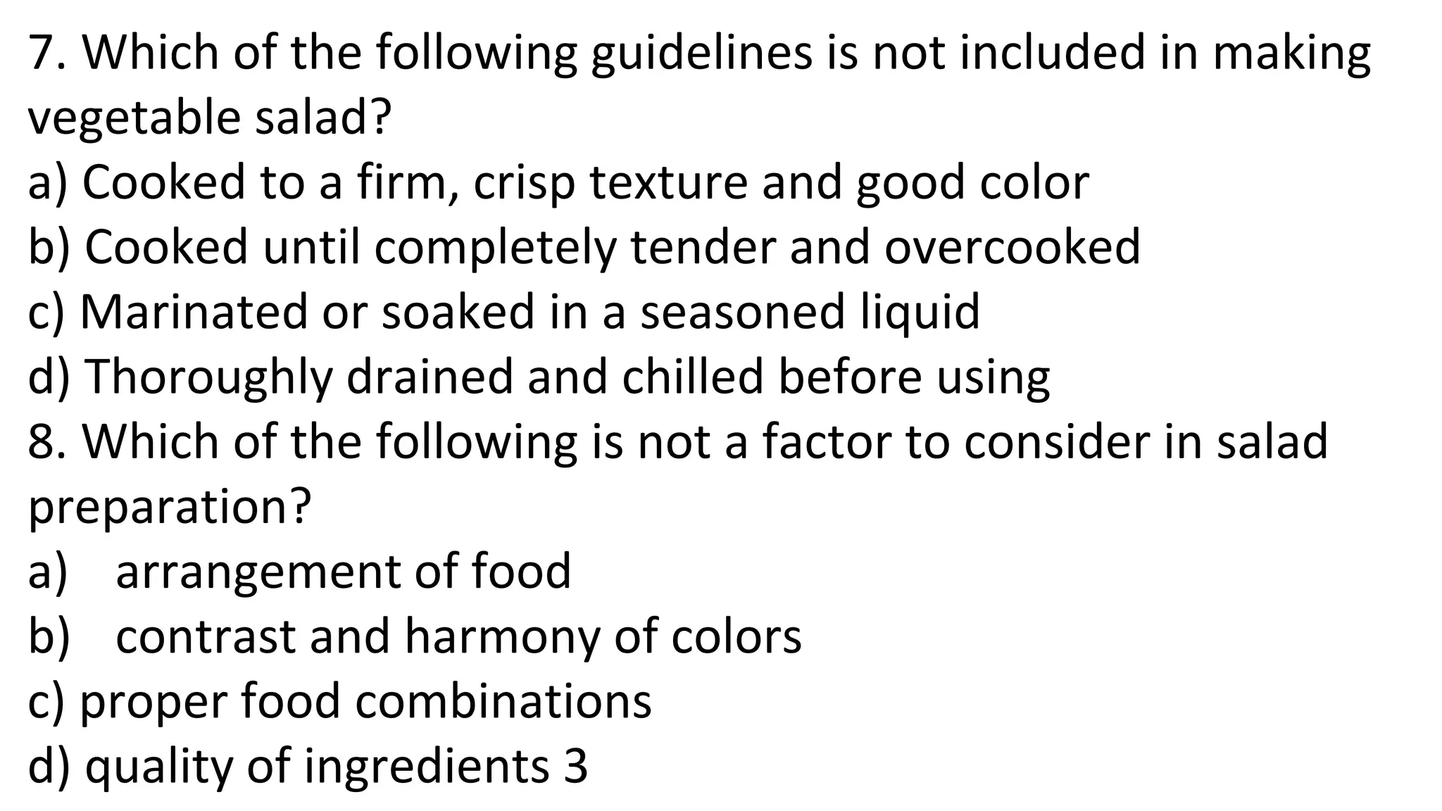 7. Which of the following guidelines is not included in making
vegetable salad?
a) Cooked to a firm, crisp texture and good color
b) Cooked until completely tender and overcooked
c) Marinated or soaked in a seasoned liquid
d) Thoroughly drained and chilled before using
8. Which of the following is not a factor to consider in salad
preparation?
a) arrangement of food
b) contrast and harmony of colors
c) proper food combinations
d) quality of ingredients 3
 