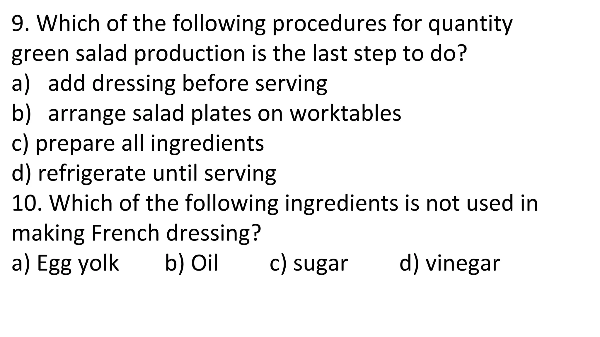 9. Which of the following procedures for quantity
green salad production is the last step to do?
a) add dressing before serving
b) arrange salad plates on worktables
c) prepare all ingredients
d) refrigerate until serving
10. Which of the following ingredients is not used in
making French dressing?
a) Egg yolk b) Oil c) sugar d) vinegar
 