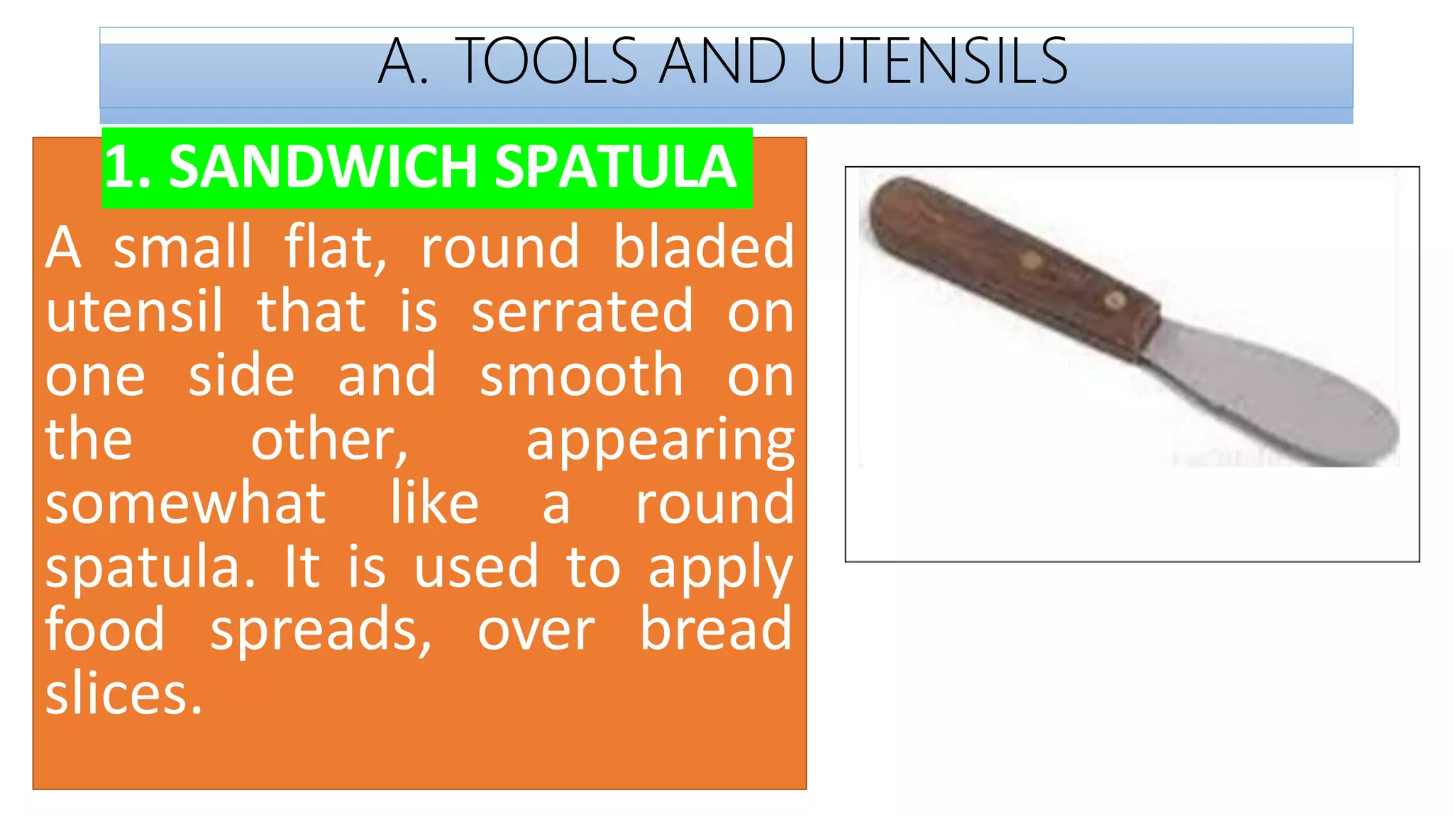 A. TOOLS AND UTENSILS
1. SANDWICH SPATULA
A small flat, round bladed
utensil that is serrated on
one side and smooth on
the other, appearing
somewhat like a round
spatula. It is used to apply
spreads, over bread
food
slices.
 