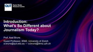 CRICOS No.00213J
Introduction:
What’s So Different about
Journalism Today?
Prof. Axel Bruns
Guest Professor, IKMZ, University of Zürich
a.bruns@qut.edu.au — a.bruns@ikmz.uzh.ch
 