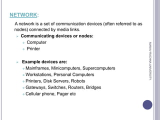 NETWORK:
A network is a set of communication devices (often referred to as
nodes) connected by media links.
 Communicating devices or nodes:
 Computer
 Printer
 Example devices are:
 Mainframes, Minicomputers, Supercomputers
 Workstations, Personal Computers
 Printers, Disk Servers, Robots
 Gateways, Switches, Routers, Bridges
 Cellular phone, Pager etc
MANAV
RACHNA
UNIVERSITY.
 