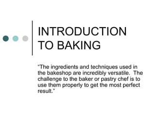 INTRODUCTION
TO BAKING
“The ingredients and techniques used in
the bakeshop are incredibly versatile. The
challenge to the baker or pastry chef is to
use them properly to get the most perfect
result.”
 