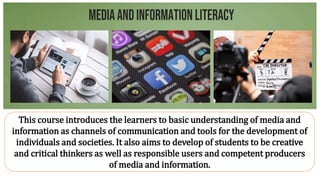 This course introduces the learners to basic understanding of media and
information as channels of communication and tools for the development of
individuals and societies. It also aims to develop of students to be creative
and critical thinkers as well as responsible users and competent producers
of media and information.
 