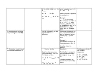 3. 1/2, 1, 3/2, 2, 5/2, ___, 7/2,
4, ___,…
4. 3, -6, ___, -24, 48, ___ …
5. 1, 4, 9, 16, ___, 36, 49, 64,
___
which has a last term, n {1,
2, 3, 4, 5, . . . n}.
Each number in a sequence
is called a term.
Example:
5, 15, 25, 35, 45
The terms can be written as
𝑎1, 𝑎2, 𝑎3, 𝑎4, … 𝑎𝑛, which
means 𝑎1 is the first term,
𝑎2 is the second term, 𝑎3 is
the third term, 𝑎4 is the
fourth term, 𝑎𝑛 is the last
term.
E. Discussing new concepts
and practicing new skills # 2
How do you identify the next
object/number in a
sequence?
Sometimes a pattern in the
sequence can be obtained
and the sequence can be
written using a general
term.
Example 1.
Find the first four terms of
the sequence 𝑎𝑛 = 2𝑛 − 1.
(Teacher shows the
solution)
F. Developing mastery (leads
to Formative Assessment 3)
Find the Number
Study the given sequence,
identify the pattern then find
the missing number.
1. 1 3 5 7 9 ____ 13 15
17
2. 0 5 10 ____ 20
25 30 35 40
Boardwork:
Find the first 5 terms of the
sequence whose general
term is given by 𝑎𝑛 = (𝑛 −
3)𝑛
.
(Student volunteers will
show their answers on the
board)
Find the general rule of
the following
sequences:
1. 1, 4, 9, 16, 25…
2. 3, 4, 5, 6…
3. -1, 1, 3, 5…
4. 2, 4, 8, 16, 32…
 