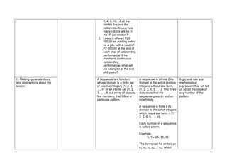 2, 4, 8, 16…if all the
rabbits live and the
pattern continues, how
many rabbits will be in
the 8th
generation?
3. Lewis is offered P20
000.00 as starting salary
for a job, with a raise of
P2 000.00 at the end of
each year of outstanding
performance. If he
maintains continuous
outstanding
performance, what will
his salary be at the end
of 6 years?
H. Making generalizations
and abstractions about the
lesson
A sequence is a function
whose domain is a finite set
of positive integers {1, 2, 3,
…, n} or an infinite set {1, 2,
3, …}. It is a string of objects,
like numbers, that follow a
particular pattern.
A sequence is infinite if its
domain is the set of positive
integers without last term,
{1, 2, 3, 4, 5, . . .} The three
dots show that the
sequence goes on and on
indefinitely.
A sequence is finite if its
domain is the set of integers
which has a last term, n {1,
2, 3, 4, 5, . . . n}.
Each number in a sequence
is called a term.
Example:
5, 15, 25, 35, 45
The terms can be written as
𝑎1, 𝑎2, 𝑎3, 𝑎4, … 𝑎𝑛, which
A general rule is a
mathematical
expression that will tell
us about the value of
any number of the
pattern.
 