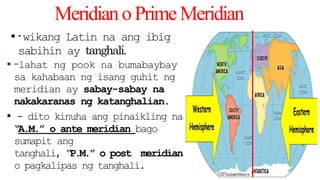 MeridianoPrimeMeridian
▪ -wikang Latin na ang ibig
sabihin ay tanghali.
▪ -lahat ng pook na bumabaybay
sa kahabaan ng isang guhit ng
meridian ay sabay-sabay na
nakakaranas ng katanghalian.
▪ - dito kinuha ang pinaikling na
“A.M.” o ante meridian bago
sumapit ang
tanghali, “
P.M.” o post meridian
o pagkalipas ng tanghali.
 