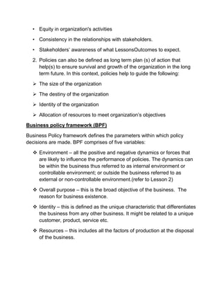 • Equity in organization's activities
• Consistency in the relationships with stakeholders.
• Stakeholders’ awareness of what LessonsOutcomes to expect.
2. Policies can also be defined as long term plan (s) of action that
help(s) to ensure survival and growth of the organization in the long
term future. In this context, policies help to guide the following:
 The size of the organization
 The destiny of the organization
 Identity of the organization
 Allocation of resources to meet organization’s objectives
Business policy framework (BPF)
Business Policy framework defines the parameters within which policy
decisions are made. BPF comprises of five variables:
 Environment – all the positive and negative dynamics or forces that
are likely to influence the performance of policies. The dynamics can
be within the business thus referred to as internal environment or
controllable environment; or outside the business referred to as
external or non-controllable environment.(refer to Lesson 2)
 Overall purpose – this is the broad objective of the business. The
reason for business existence.
 Identity – this is defined as the unique characteristic that differentiates
the business from any other business. It might be related to a unique
customer, product, service etc.
 Resources – this includes all the factors of production at the disposal
of the business.
 
