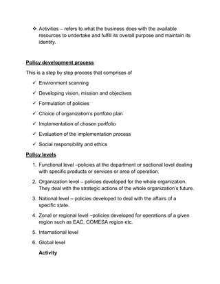  Activities – refers to what the business does with the available
resources to undertake and fulfill its overall purpose and maintain its
identity.
Policy development process
This is a step by step process that comprises of
 Environment scanning
 Developing vision, mission and objectives
 Formulation of policies
 Choice of organization’s portfolio plan
 Implementation of chosen portfolio
 Evaluation of the implementation process
 Social responsibility and ethics
Policy levels
1. Functional level –policies at the department or sectional level dealing
with specific products or services or area of operation.
2. Organization level – policies developed for the whole organization.
They deal with the strategic actions of the whole organization’s future.
3. National level – policies developed to deal with the affairs of a
specific state.
4. Zonal or regional level –policies developed for operations of a given
region such as EAC, COMESA region etc.
5. International level
6. Global level
Activity
 