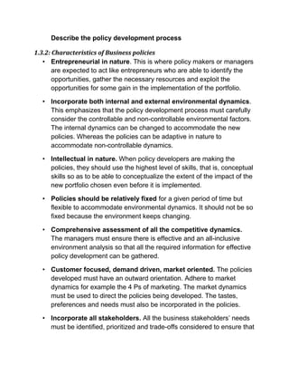 Describe the policy development process
1.3.2: Characteristics of Business policies
• Entrepreneurial in nature. This is where policy makers or managers
are expected to act like entrepreneurs who are able to identify the
opportunities, gather the necessary resources and exploit the
opportunities for some gain in the implementation of the portfolio.
• Incorporate both internal and external environmental dynamics.
This emphasizes that the policy development process must carefully
consider the controllable and non-controllable environmental factors.
The internal dynamics can be changed to accommodate the new
policies. Whereas the policies can be adaptive in nature to
accommodate non-controllable dynamics.
• Intellectual in nature. When policy developers are making the
policies, they should use the highest level of skills, that is, conceptual
skills so as to be able to conceptualize the extent of the impact of the
new portfolio chosen even before it is implemented.
• Policies should be relatively fixed for a given period of time but
flexible to accommodate environmental dynamics. It should not be so
fixed because the environment keeps changing.
• Comprehensive assessment of all the competitive dynamics.
The managers must ensure there is effective and an all-inclusive
environment analysis so that all the required information for effective
policy development can be gathered.
• Customer focused, demand driven, market oriented. The policies
developed must have an outward orientation. Adhere to market
dynamics for example the 4 Ps of marketing. The market dynamics
must be used to direct the policies being developed. The tastes,
preferences and needs must also be incorporated in the policies.
• Incorporate all stakeholders. All the business stakeholders’ needs
must be identified, prioritized and trade-offs considered to ensure that
 