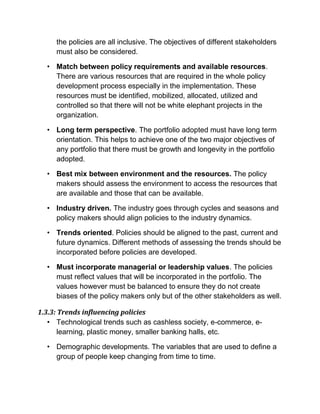 the policies are all inclusive. The objectives of different stakeholders
must also be considered.
• Match between policy requirements and available resources.
There are various resources that are required in the whole policy
development process especially in the implementation. These
resources must be identified, mobilized, allocated, utilized and
controlled so that there will not be white elephant projects in the
organization.
• Long term perspective. The portfolio adopted must have long term
orientation. This helps to achieve one of the two major objectives of
any portfolio that there must be growth and longevity in the portfolio
adopted.
• Best mix between environment and the resources. The policy
makers should assess the environment to access the resources that
are available and those that can be available.
• Industry driven. The industry goes through cycles and seasons and
policy makers should align policies to the industry dynamics.
• Trends oriented. Policies should be aligned to the past, current and
future dynamics. Different methods of assessing the trends should be
incorporated before policies are developed.
• Must incorporate managerial or leadership values. The policies
must reflect values that will be incorporated in the portfolio. The
values however must be balanced to ensure they do not create
biases of the policy makers only but of the other stakeholders as well.
1.3.3: Trends influencing policies
• Technological trends such as cashless society, e-commerce, e-
learning, plastic money, smaller banking halls, etc.
• Demographic developments. The variables that are used to define a
group of people keep changing from time to time.
 