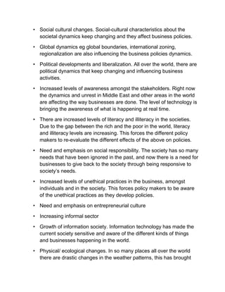 • Social cultural changes. Social-cultural characteristics about the
societal dynamics keep changing and they affect business policies.
• Global dynamics eg global boundaries, international zoning,
regionalization are also influencing the business policies dynamics.
• Political developments and liberalization. All over the world, there are
political dynamics that keep changing and influencing business
activities.
• Increased levels of awareness amongst the stakeholders. Right now
the dynamics and unrest in Middle East and other areas in the world
are affecting the way businesses are done. The level of technology is
bringing the awareness of what is happening at real time.
• There are increased levels of literacy and illiteracy in the societies.
Due to the gap between the rich and the poor in the world, literacy
and illiteracy levels are increasing. This forces the different policy
makers to re-evaluate the different effects of the above on policies.
• Need and emphasis on social responsibility. The society has so many
needs that have been ignored in the past, and now there is a need for
businesses to give back to the society through being responsive to
society’s needs.
• Increased levels of unethical practices in the business, amongst
individuals and in the society. This forces policy makers to be aware
of the unethical practices as they develop policies.
• Need and emphasis on entrepreneurial culture
• Increasing informal sector
• Growth of information society. Information technology has made the
current society sensitive and aware of the different kinds of things
and businesses happening in the world.
• Physical/ ecological changes. In so many places all over the world
there are drastic changes in the weather patterns, this has brought
 