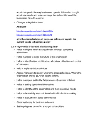 about changes in the way businesses operate. It has also brought
about new needs and tastes amongst the stakeholders and the
businesses have to respond.
• Changes in legal structures
ACTIVITY
https://www.youtube.com/watch?v=KVvhaRakXXo
https://www.youtube.com/watch?v=0Ed6n9JkJT8
give the characteristics of business policy and explain the
current trends in business policy
1.3.4: Importance of this Unit as an area of study
• Helps managers when making choices amongst competing
alternatives
• Helps mangers to guide the future of the organization
• Helps in identification, mobilization, allocation, utilization and control
of resources
• Help in implementation activities
• Assists managers to identify where the organization is at, Where the
organization should go, what actions to take,
• Helps managers to identify Determinants of success or failure
• Helps in setting operational boundaries
• Helps to identify all the stakeholder and their respective needs
• Helps to be socially responsible and ethical in decision making
• Helps in evaluation of policy performance
• Gives legitimacy for business existence
• Settling disputes or conflict amongst stakeholders
 