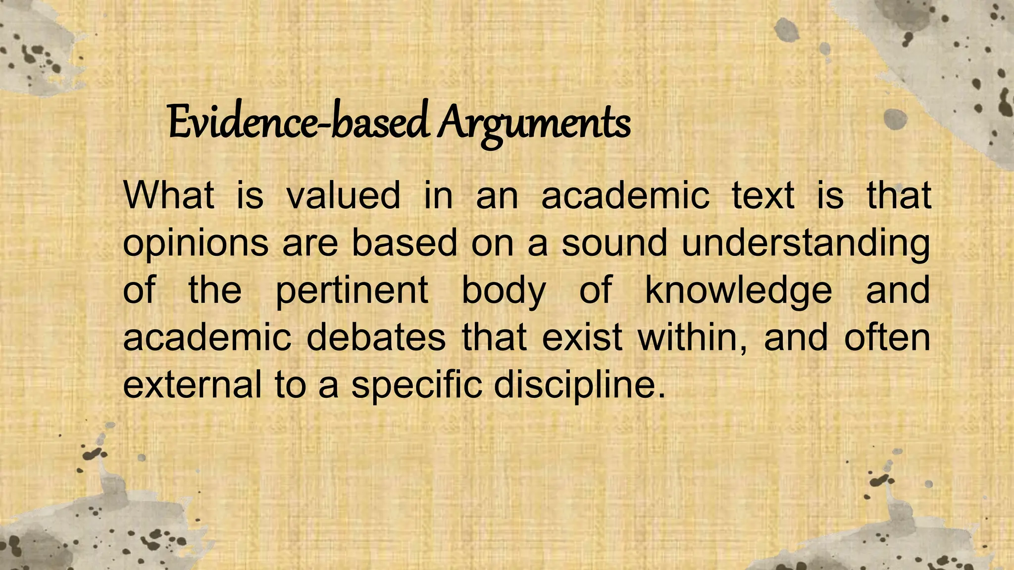 Evidence-based Arguments
What is valued in an academic text is that
opinions are based on a sound understanding
of the pertinent body of knowledge and
academic debates that exist within, and often
external to a specific discipline.
 