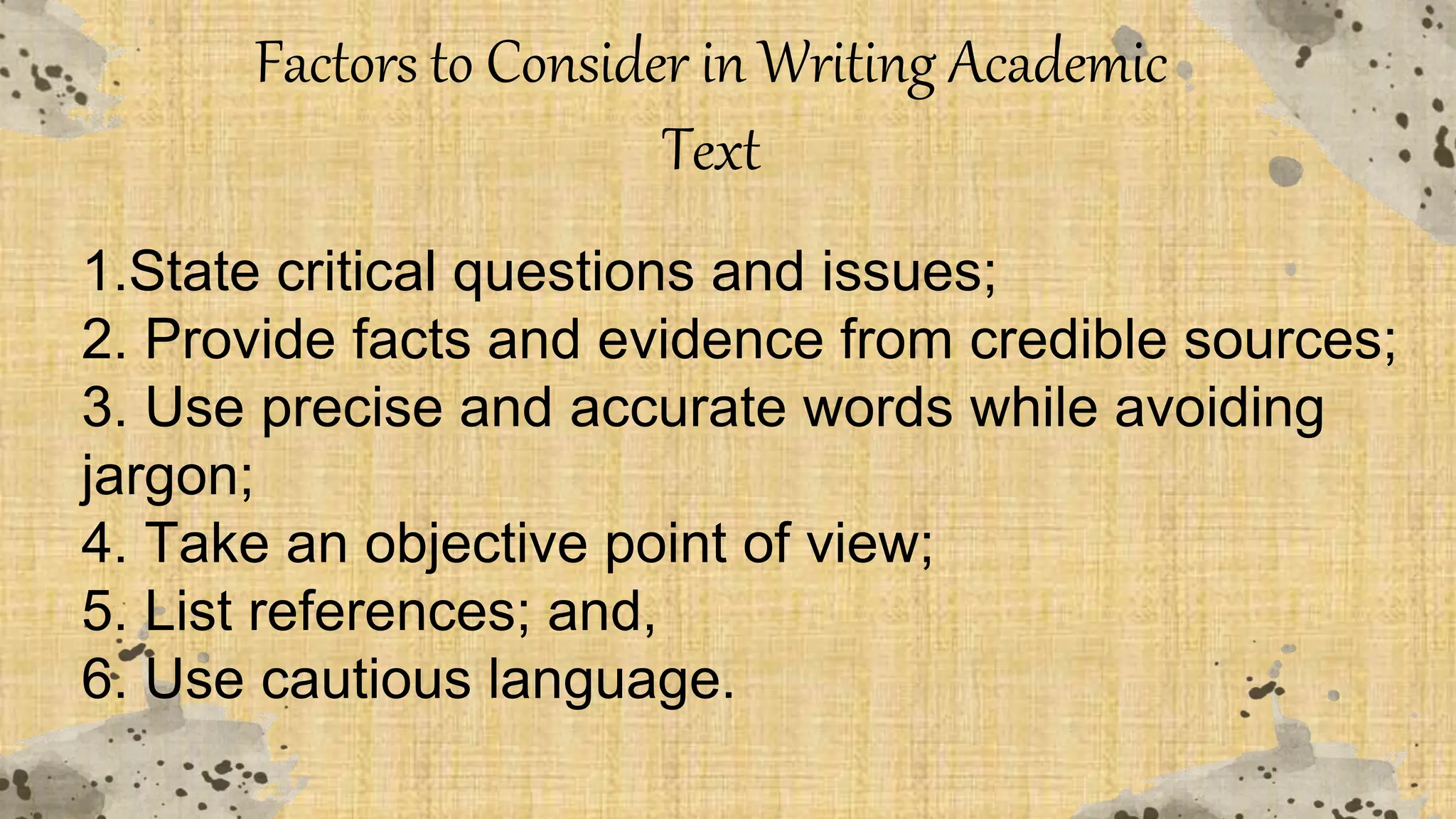 Factors to Consider in Writing Academic
Text
1.State critical questions and issues;
2. Provide facts and evidence from credible sources;
3. Use precise and accurate words while avoiding
jargon;
4. Take an objective point of view;
5. List references; and,
6. Use cautious language.
 