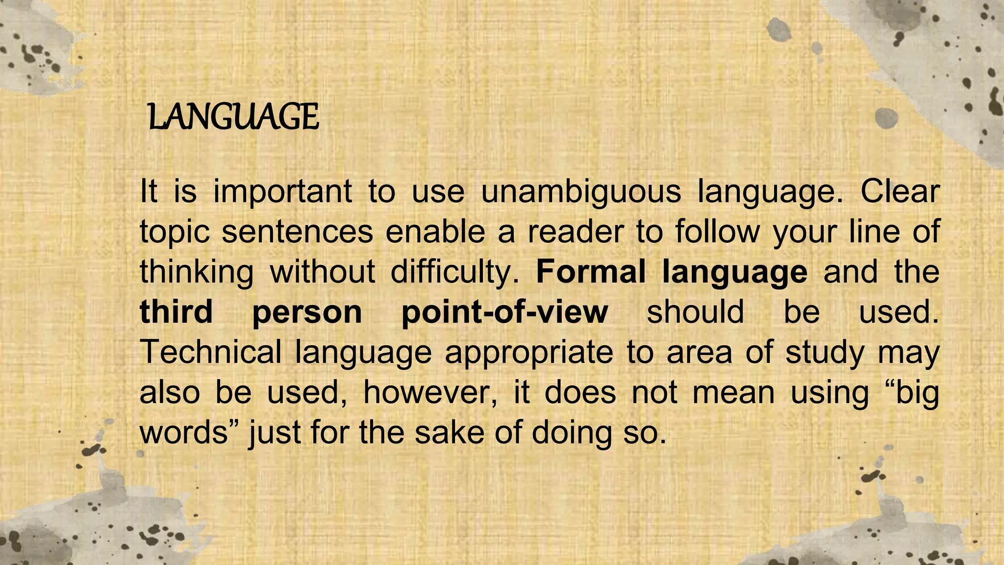 LANGUAGE
It is important to use unambiguous language. Clear
topic sentences enable a reader to follow your line of
thinking without difficulty. Formal language and the
third person point-of-view should be used.
Technical language appropriate to area of study may
also be used, however, it does not mean using “big
words” just for the sake of doing so.
 