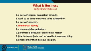 What is Business
(Oxford English Dictionary)
1. a person’s regular occupation or trade.
2. work to be done or matters to be attended to.
3. a person’s concern.
4. commercial activity.
5. a commercial organization.
6. (informal) a difficult or problematic matter.
7. (the business) (informal) an excellent person or thing.
8. actions other than dialogue in a play.
 