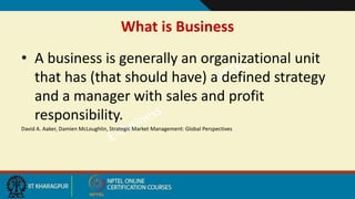 What is Business
• A business is generally an organizational unit
that has (that should have) a defined strategy
and a manager with sales and profit
responsibility.
David A. Aaker, Damien McLoughlin, Strategic Market Management: Global Perspectives
 