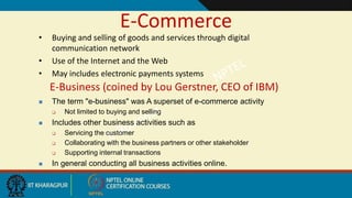 E-Commerce
• Buying and selling of goods and services through digital
communication network
• Use of the Internet and the Web
• May includes electronic payments systems
E-Business (coined by Lou Gerstner, CEO of IBM)
 The term "e-business" was A superset of e-commerce activity
 Not limited to buying and selling
 Includes other business activities such as
 Servicing the customer
 Collaborating with the business partners or other stakeholder
 Supporting internal transactions
 In general conducting all business activities online.
 
