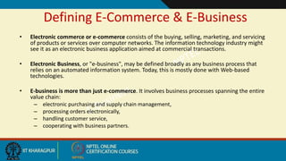 Defining E-Commerce & E-Business
• Electronic commerce or e-commerce consists of the buying, selling, marketing, and servicing
of products or services over computer networks. The information technology industry might
see it as an electronic business application aimed at commercial transactions.
• Electronic Business, or "e-business", may be defined broadly as any business process that
relies on an automated information system. Today, this is mostly done with Web-based
technologies.
• E-business is more than just e-commerce. It involves business processes spanning the entire
value chain:
– electronic purchasing and supply chain management,
– processing orders electronically,
– handling customer service,
– cooperating with business partners.
 