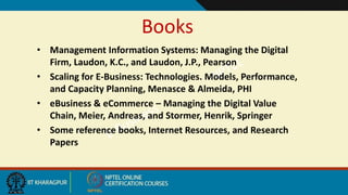 Books
• Management Information Systems: Managing the Digital
Firm, Laudon, K.C., and Laudon, J.P., Pearson
• Scaling for E-Business: Technologies. Models, Performance,
and Capacity Planning, Menasce & Almeida, PHI
• eBusiness & eCommerce – Managing the Digital Value
Chain, Meier, Andreas, and Stormer, Henrik, Springer
• Some reference books, Internet Resources, and Research
Papers
 