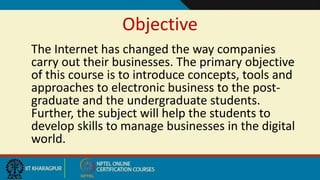 Objective
The Internet has changed the way companies
carry out their businesses. The primary objective
of this course is to introduce concepts, tools and
approaches to electronic business to the post-
graduate and the undergraduate students.
Further, the subject will help the students to
develop skills to manage businesses in the digital
world.
 