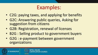 Examples:
• C2G: paying taxes, and applying for benefits
• G2C: Answering public queries, Asking for
suggestion from citizens
• G2B: Registration, renewal of licenses
• B2G : Selling product to government buyers
• G2G : e-payment between government
organizations
 