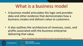 What is a business model
• A business model articulates the logic and provides
data and other evidence that demonstrates how a
business creates and delivers value to customers.
• It also outlines the architecture of revenues, costs, and
profits associated with the business enterprise
delivering that value.
Teece, D.J., 2010. Business models, business strategy and innovation. Long range planning, 43(2), pp.172-194.
 