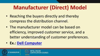 Manufacturer (Direct) Model
• Reaching the buyers directly and thereby
compress the distribution channel.
• The manufacturer model can be based on
efficiency, improved customer service, and a
better understanding of customer preferences.
• Ex.: Dell Computer
 