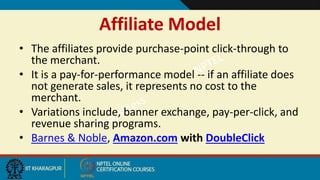 Affiliate Model
• The affiliates provide purchase-point click-through to
the merchant.
• It is a pay-for-performance model -- if an affiliate does
not generate sales, it represents no cost to the
merchant.
• Variations include, banner exchange, pay-per-click, and
revenue sharing programs.
• Barnes & Noble, Amazon.com with DoubleClick
 