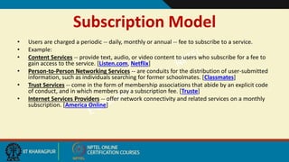 Subscription Model
• Users are charged a periodic -- daily, monthly or annual -- fee to subscribe to a service.
• Example:
• Content Services -- provide text, audio, or video content to users who subscribe for a fee to
gain access to the service. [Listen.com, Netflix]
• Person-to-Person Networking Services -- are conduits for the distribution of user-submitted
information, such as individuals searching for former schoolmates. [Classmates]
• Trust Services -- come in the form of membership associations that abide by an explicit code
of conduct, and in which members pay a subscription fee. [Truste]
• Internet Services Providers -- offer network connectivity and related services on a monthly
subscription. [America Online]
 