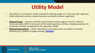 Utility Model
• The utility or "on-demand" model is based on metering usage, or a "pay as you go" approach.
Unlike subscriber services, metered services are based on actual usage rates.
• Metered Usage -- measures and bills users based on actual usage of a service. Internet
service providers (ISPs) in some parts of the world operate as utilities, charging customers for
connection minutes, as opposed to the subscriber model.
• Metered Subscriptions -- allows subscribers to purchase access to content in metered
portions (e.g., numbers of pages viewed). [Slashdot]
 