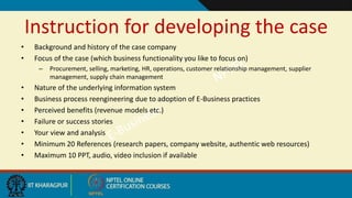 Instruction for developing the case
• Background and history of the case company
• Focus of the case (which business functionality you like to focus on)
– Procurement, selling, marketing, HR, operations, customer relationship management, supplier
management, supply chain management
• Nature of the underlying information system
• Business process reengineering due to adoption of E-Business practices
• Perceived benefits (revenue models etc.)
• Failure or success stories
• Your view and analysis
• Minimum 20 References (research papers, company website, authentic web resources)
• Maximum 10 PPT, audio, video inclusion if available
 