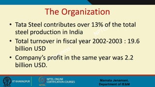 Mamata Jenamani,
Department of IE&M
The Organization
• Tata Steel contributes over 13% of the total
steel production in India
• Total turnover in fiscal year 2002-2003 : 19.6
billion USD
• Company’s profit in the same year was 2.2
billion USD.
 