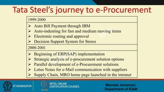 Mamata Jenamani,
Department of IE&M
Tata Steel’s journey to e-Procurement
1999-2000
 Auto Bill Payment through IBM
 Auto-indenting for fast and medium moving items
 Electronic routing and approval
 Decision Support System for Stores
2000-2001
 Beginning of ERP(SAP) implementation
 Strategic analysis of e-procurement solution options
 Parallel development of e-Procurement solutions
 Lotus Notes for e-Mail communication with suppliers
 Supply Chain, MRO home page launched in the intranet
 
