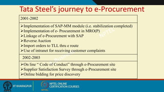 Tata Steel’s journey to e-Procurement
2001-2002
Implementation of SAP-MM module (i.e. stabilization completed)
Implementation of e- Procurement in MRO(P)
Linkage of e-Procurement with SAP
Reverse Auction
Import orders to TLL thru e route
Use of intranet for receiving customer complaints
2002-2003
On line “ Code of Conduct” through e-Procurement site
Supplier Satisfaction Survey through e-Procurement site
Online bidding for price discovery
 
