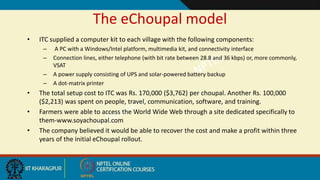 The eChoupal model
• ITC supplied a computer kit to each village with the following components:
– A PC with a Windows/Intel platform, multimedia kit, and connectivity interface
– Connection lines, either telephone (with bit rate between 28.8 and 36 kbps) or, more commonly,
VSAT
– A power supply consisting of UPS and solar-powered battery backup
– A dot-matrix printer
• The total setup cost to ITC was Rs. 170,000 ($3,762) per choupal. Another Rs. 100,000
($2,213) was spent on people, travel, communication, software, and training.
• Farmers were able to access the World Wide Web through a site dedicated specifically to
them-www.soyachoupal.com
• The company believed it would be able to recover the cost and make a profit within three
years of the initial eChoupal rollout.
 