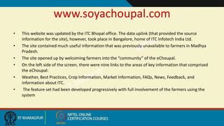 www.soyachoupal.com
• This website was updated by the ITC Bhopal office. The data uplink (that provided the source
information for the site), however, took place in Bangalore, home of ITC Infotech India Ltd.
• The site contained much useful information that was previously unavailable to farmers in Madhya
Pradesh.
• The site opened up by welcoming farmers into the “community” of the eChoupal.
• On the left side of the screen, there were nine links to the areas of key information that comprised
the eChoupal:
• Weather, Best Practices, Crop Information, Market Information, FAQs, News, Feedback, and
information about ITC.
• The feature set had been developed progressively with full involvement of the farmers using the
system
 