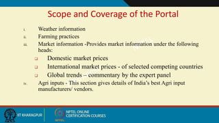 Scope and Coverage of the Portal
i. Weather information
ii. Farming practices
iii. Market information -Provides market information under the following
heads:
 Domestic market prices
 International market prices - of selected competing countries
 Global trends – commentary by the expert panel
iv. Agri inputs - This section gives details of India’s best Agri input
manufacturers/ vendors.
 