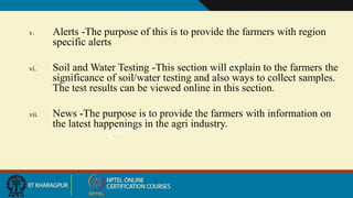 v. Alerts -The purpose of this is to provide the farmers with region
specific alerts
vi. Soil and Water Testing -This section will explain to the farmers the
significance of soil/water testing and also ways to collect samples.
The test results can be viewed online in this section.
vii. News -The purpose is to provide the farmers with information on
the latest happenings in the agri industry.
 