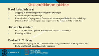 Kiosk establishment guidelines
Kiosk Establishment
i. Mapping of Internet supportive telephone exchanges
ii. Selection of agri-active village
iii. Identification of a progressive farmer with leadership skills in the selected village
(“Prathinidhi”) in whose premises/ supervision the Kiosk shall be established
Kiosk infrastructure
i. PC, UPS, Dot matrix printer, Telephone & Internet connectivity
ii. Earthing facilities
Prathinidhi Training
Prathinidhi and a group of 10-15 farmers in the village are trained in PC operation and
Portal use through trained computer operators
 