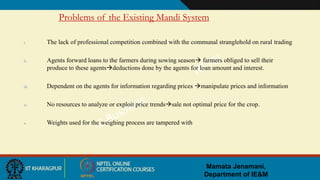 Mamata Jenamani,
Department of IE&M
Problems of the Existing Mandi System
i. The lack of professional competition combined with the communal stranglehold on rural trading
ii. Agents forward loans to the farmers during sowing season farmers obliged to sell their
produce to these agentsdeductions done by the agents for loan amount and interest.
iii. Dependent on the agents for information regarding prices manipulate prices and information
iv. No resources to analyze or exploit price trendssale not optimal price for the crop.
v. Weights used for the weighing process are tampered with
 