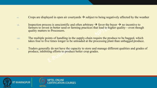 vi. Crops are displayed in open air courtyards  subject to being negatively affected by the weather
vii. Inspection process is unscientific and often arbitrary  favor the buyer  no incentive to
farmers to invest in better seed or farming practices that lead to higher quality—even though
quality matters to Processors.
viii. The multiple points of handling in the supply-chain require the produce to be bagged, which
takes four to five times longer to be unloaded at the processing plant than unbagged produce.
ix. Traders generally do not have the capacity to store and manage different qualities and grades of
produce, inhibiting efforts to produce better crop grades.
 