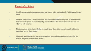 Farmer’s Gains
i. Significant savings in transaction costs and higher price realization-2.5% higher or $6 per
tonne.
ii. The new setup offers a more consistent and efficient information system to the farmers
daily access to prices at several nearby mandismake the critical decision of when and
where to sell his crop.
iii. The transaction at the hub will also be much faster than at the mandi, usually taking no
more than two or three hours.
iv. Electronic weighing scales are accurate and not susceptible to sleight of hand like the
manual weighing system at the mandi.
 