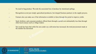 v. No need to bag produce avoids the associated loss of produce by intentional spillage.
vi. Recognition as not just simply agricultural producers, but integral business partners in the supply process.
vii. Farmers also can make use of the information available to them through the portal to improve yields.
viii. Seed, fertilizer, and consumer products offered them through e-portal cost substantially less than through
other local sources such as village traders.
ix. Net result has been that while the area under soy cultivation has increased, the total procurement made at
the mandis has decreased
 