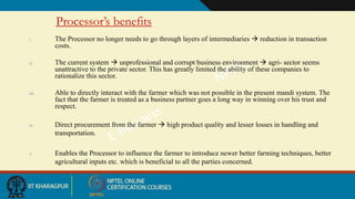 Processor’s benefits
i. The Processor no longer needs to go through layers of intermediaries  reduction in transaction
costs.
ii. The current system  unprofessional and corrupt business environment  agri- sector seems
unattractive to the private sector. This has greatly limited the ability of these companies to
rationalize this sector.
iii. Able to directly interact with the farmer which was not possible in the present mandi system. The
fact that the farmer is treated as a business partner goes a long way in winning over his trust and
respect.
iv. Direct procurement from the farmer  high product quality and lesser losses in handling and
transportation.
v. Enables the Processor to influence the farmer to introduce newer better farming techniques, better
agricultural inputs etc. which is beneficial to all the parties concerned.
 