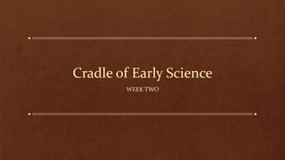 Cradle of Early Science
WEEK TWO
 