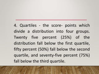 4. Quartiles - the score- points which
divide a distribution into four groups.
Twenty five percent (25%) of the
distribution fall below the first quartile,
fifty percent (50%) fall below the second
quartile, and seventy-five percent (75%)
fall below the third quartile.
 
